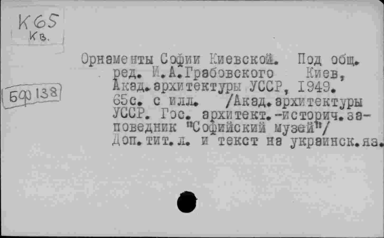 ﻿К в.
Орнаменты Софии Киевской. Под общ. ред. К.А.Грабовского Киев, Акад.архитектуры УССР, 1949. 65с. с илл. /Акад.архитектуры УССР. Гос. архитект.-историч. заповедник пСофийскии музей’*/ Доп. тит. л. и текст на украинск.яз